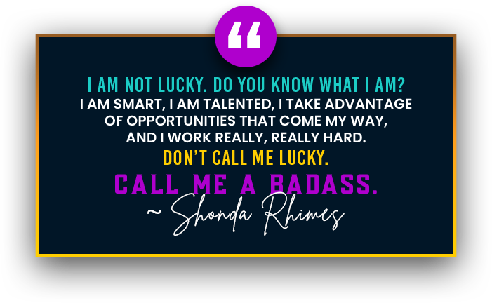 I am not lucky. Do you know what I am? I am smart, I am talented, I take advantage of opportunities that come my way, and I work really, really hard. Don’t call me lucky. Call me a badass.~ Shonda Rhimes