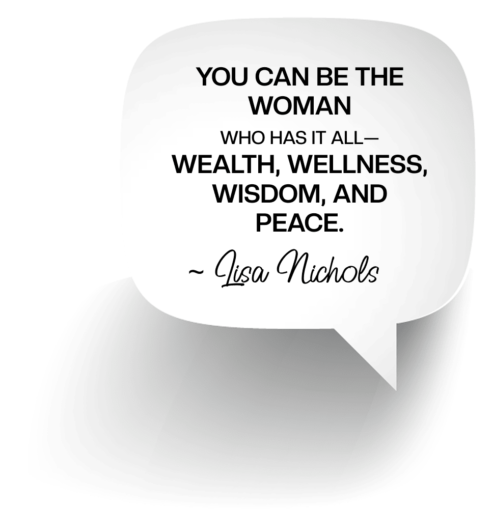 You can be the woman who has it all— wealth, wellness, wisdom, and peace.