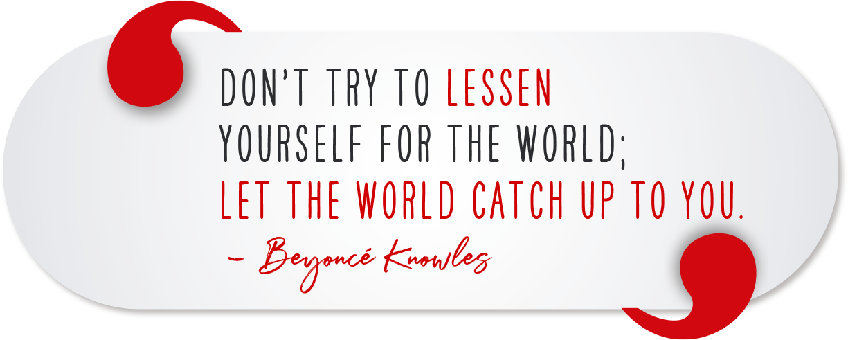 Don’t try to lessen yourself for the world; let the world catch up to you. - Beyoncé Knowles
